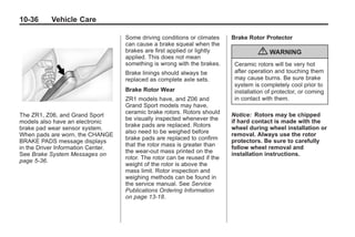 Chevrolet Corvette Owner Manual - 2012                                                   Black plate (36,1)




   10-36         Vehicle Care

                                         Some driving conditions or climates     Brake Rotor Protector
                                         can cause a brake squeal when the
                                         brakes are first applied or lightly
                                         applied. This does not mean
                                                                                           { WARNING
                                         something is wrong with the brakes.      Ceramic rotors will be very hot
                                         Brake linings should always be           after operation and touching them
                                         replaced as complete axle sets.          may cause burns. Be sure brake
                                                                                  system is completely cool prior to
                                         Brake Rotor Wear                         installation of protector, or coming
                                         ZR1 models have, and Z06 and             in contact with them.
                                         Grand Sport models may have,
                                         ceramic brake rotors. Rotors should     Notice: Rotors may be chipped
   The ZR1, Z06, and Grand Sport
                                         be visually inspected whenever the      if hard contact is made with the
   models also have an electronic
                                         brake pads are replaced. Rotors         wheel during wheel installation or
   brake pad wear sensor system.
                                         also need to be weighed before          removal. Always use the rotor
   When pads are worn, the CHANGE
                                         brake pads are replaced to confirm      protectors. Be sure to carefully
   BRAKE PADS message displays
                                         that the rotor mass is greater than     follow wheel removal and
   in the Driver Information Center.
                                         the wear‐out mass printed on the        installation instructions.
   See Brake System Messages on
                                         rotor. The rotor can be reused if the
   page 5‑36.
                                         weight of the rotor is above the
                                         mass limit. Rotor inspection and
                                         weighing methods can be found in
                                         the service manual. See Service
                                         Publications Ordering Information
                                         on page 13‑18.
 