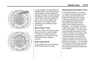 Chevrolet Corvette Owner Manual - 2012                                               Black plate (37,1)




                                                                                       Vehicle Care          10-37

                                         A rotor protector should always be     Replacing Brake System Parts
                                         installed before any wheel removal.
                                                                                The braking system on a vehicle
                                         The protector can be installed by
                                                                                is complex. Its many parts have to
                                         feeding it through the wheel spokes
                                                                                be of top quality and work well
                                         and slipping it over the outer edge
                                                                                together if the vehicle is to have
                                         of the rotor. Leave the protector in
                                                                                really good braking. The vehicle
                                         place, over the rotor edge, until
                                                                                was designed and tested with
                                         the wheel is re‐installed. Rotor
                                                                                top-quality brake parts. When
                                         protectors are available through
                                                                                parts of the braking system are
                                         your dealer.
                                                                                replaced — for example, when the
                                         Brake Pedal Travel                     brake linings wear down and new
                                                                                ones are installed — be sure to get
                                         See your dealer if the brake pedal     new approved replacement parts.
                                         does not return to normal height,      If this is not done, the brakes might
                                         or if there is a rapid increase in     not work properly. For example,
                                         pedal travel. This could be a sign     if someone puts in brake linings
                                         that brake service might be            that are wrong for the vehicle, the
                                         required.                              balance between the front and rear
                                         Brake Adjustment                       brakes can change — for the worse.
                                                                                The braking performance expected
                                         Every brake stop, the disc brakes      can change in many other ways if
                                         automatically adjust for wear.         the wrong replacement brake parts
                                                                                are installed.
 