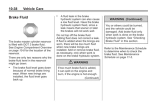 Chevrolet Corvette Owner Manual - 2012                                                      Black plate (38,1)




   10-38         Vehicle Care
                                          .     A fluid leak in the brake
   Brake Fluid                                  hydraulic system can also cause         WARNING (Continued)
                                                a low fluid level. Have the brake
                                                hydraulic system fixed, since a      You or others could be burned,
                                                leak means that sooner or later      and the vehicle could be
                                                the brakes will not work well.       damaged. Add brake fluid only
                                          Do not top off the brake fluid.            when work is done on the brake
                                          Adding fluid does not correct a leak.      hydraulic system. See “Checking
   The brake master cylinder reservoir    If fluid is added when the linings are     Brake Fluid” in this section.
   is filled with DOT 3 brake fluid.      worn, there will be too much fluid
   See Engine Compartment Overview        when new brake linings are
                                                                                    Refer to the Maintenance Schedule
   on page 10‑8 for the location of the   installed. Add or remove brake fluid,
                                                                                    to determine when to check the
   reservoir.                             as necessary, only when work is
                                                                                    brake fluid. See Maintenance
                                          done on the brake hydraulic system.
   There are only two reasons why the                                               Schedule on page 11‑3.
   brake fluid level in the reservoir
   might go down:                                      { WARNING
   .   The brake fluid level goes down        If too much brake fluid is added,
       because of normal brake lining         it can spill on the engine and
       wear. When new linings are             burn, if the engine is hot enough.
       installed, the fluid level goes
                                                                      (Continued)
       back up.
 