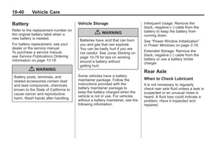 Chevrolet Corvette Owner Manual - 2012                                                      Black plate (40,1)




   10-40         Vehicle Care

   Battery                                 Vehicle Storage                         Infrequent Usage: Remove the
                                                                                   black, negative (−) cable from the
   Refer to the replacement number on
   the original battery label when a                 { WARNING                     battery to keep the battery from
                                                                                   running down.
   new battery is needed.
                                            Batteries have acid that can burn      See “Power Window Initialization”
   For battery replacement, see your        you and gas that can explode.          in Power Windows on page 2‑18.
   dealer or the service manual.            You can be badly hurt if you are
   To purchase a service manual,                                                   Extended Storage: Remove the
                                            not careful. See Jump Starting on
   see Service Publications Ordering                                               black, negative (−) cable from the
                                            page 10‑78 for tips on working
   Information on page 13‑18.                                                      battery or use a battery trickle
                                            around a battery without               charger.
                                            getting hurt.
               { WARNING                                                           Rear Axle
     Battery posts, terminals, and         Some vehicles have a battery
                                           maintainer package. Follow the          When to Check Lubricant
     related accessories contain lead
     and lead compounds, chemicals         instructions provided with the          It is not necessary to regularly
     known to the State of California to   battery maintainer package to           check rear axle fluid unless a leak is
                                           keep the battery charged when the       suspected or an unusual noise is
     cause cancer and reproductive
                                           vehicle is not in use. For vehicles     heard. A fluid loss could indicate a
     harm. Wash hands after handling.
                                           without a battery maintainer, see the   problem. Have it inspected and
                                           following information.                  repaired.
 