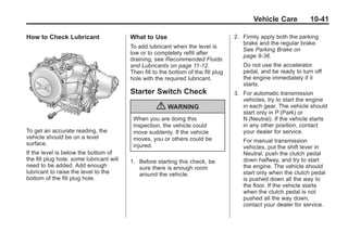 Chevrolet Corvette Owner Manual - 2012                                                           Black plate (41,1)




                                                                                                   Vehicle Care           10-41

       How to Check Lubricant                    What to Use                                2. Firmly apply both the parking
                                                                                               brake and the regular brake.
                                                 To add lubricant when the level is
                                                                                               See Parking Brake on
                                                 low or to completely refill after
                                                                                               page 9‑36.
                                                 draining, see Recommended Fluids
                                                 and Lubricants on page 11‑12.                 Do not use the accelerator
                                                 Then fill to the bottom of the fill plug      pedal, and be ready to turn off
                                                 hole with the required lubricant.             the engine immediately if it
                                                                                               starts.
                                                 Starter Switch Check                       3. For automatic transmission
                                                                                               vehicles, try to start the engine
                                                            { WARNING                          in each gear. The vehicle should
                                                                                               start only in P (Park) or
                                                  When you are doing this                      N (Neutral). If the vehicle starts
                                                  inspection, the vehicle could                in any other position, contact
       To get an accurate reading, the            move suddenly. If the vehicle                your dealer for service.
       vehicle should be on a level               moves, you or others could be
       surface.                                                                                For manual transmission
                                                  injured.                                     vehicles, put the shift lever in
       If the level is below the bottom of                                                     Neutral, push the clutch pedal
       the fill plug hole, some lubricant will   1. Before starting this check, be             down halfway, and try to start
       need to be added. Add enough                 sure there is enough room                  the engine. The vehicle should
       lubricant to raise the level to the          around the vehicle.                        start only when the clutch pedal
       bottom of the fill plug hole.                                                           is pushed down all the way to
                                                                                               the floor. If the vehicle starts
                                                                                               when the clutch pedal is not
                                                                                               pushed all the way down,
                                                                                               contact your dealer for service.
 