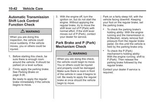 Chevrolet Corvette Owner Manual - 2012                                                    Black plate (42,1)




   10-42         Vehicle Care

   Automatic Transmission                 3. With the engine off, turn the       Park on a fairly steep hill, with the
                                             ignition on, but do not start the   vehicle facing downhill. Keeping
   Shift Lock Control                        engine. Without applying the        your foot on the regular brake, set
   Function Check                            regular brake, try to move the      the parking brake.
                                             shift lever out of P (Park) with    .   To check the parking brake's
               { WARNING                     normal effort. If the shift lever
                                             moves out of P (Park), contact
                                                                                     holding ability: With the engine
                                                                                     running and the transmission in
     When you are doing this                 your dealer for service.                N (Neutral), slowly remove foot
     inspection, the vehicle could                                                   pressure from the regular brake
     move suddenly. If the vehicle        Park Brake and P (Park)                    pedal. Do this until the vehicle is
     moves, you or others could be        Mechanism Check                            held by the parking brake only.
     injured.                                                                    .   To check the P (Park)
                                                    { WARNING                        mechanism's holding ability:
   1. Before starting this check, be                                                 With the engine running, shift to
      sure there is enough room            When you are doing this check,            P (Park). Then release the
      around the vehicle. It should be     the vehicle could begin to move.          parking brake followed by the
      parked on a level surface.           You or others could be injured            regular brake.
   2. Firmly apply the parking brake.      and property could be damaged.
                                                                                 Contact your dealer if service is
      See Parking Brake on                 Make sure there is room in front      required.
      page 9‑36.                           of the vehicle in case it begins to
                                           roll. Be ready to apply the regular
       Be ready to apply the regular       brake at once should the vehicle
       brake immediately if the vehicle    begin to move.
       begins to move.
 