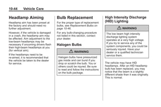 Chevrolet Corvette Owner Manual - 2012                                                   Black plate (44,1)




   10-44         Vehicle Care

   Headlamp Aiming                       Bulb Replacement                       High Intensity Discharge
   Headlamp aim has been preset at       For the proper type of replacement     (HID) Lighting
   the factory and should need no        bulbs, see Replacement Bulbs on
   further adjustment.                   page 10‑46.                                      { WARNING
   However, if the vehicle is damaged    For any bulb‐changing procedure         The low beam high intensity
   in a crash, the headlamp aim may      not listed in this section, contact     discharge lighting system
   be affected. Aim adjustment to the    your dealer.
                                                                                 operates at a very high voltage.
   low-beam headlamps may be
                                                                                 If you try to service any of the
   necessary if oncoming drivers flash   Halogen Bulbs                           system components, you could be
   their high-beam headlamps at you
   (for vertical aim).                                                           seriously injured. Have your
                                                   { WARNING                     dealer or a qualified technician
   If the headlamps need to be                                                   service them.
   re-aimed, it is recommended that       Halogen bulbs have pressurized
   the vehicle be taken to the dealer     gas inside and can burst if you
   for service.                           drop or scratch the bulb. You or      The vehicle may have HID
                                          others could be injured. Be sure      headlamps. After an HID headlamp
                                          to read and follow the instructions   bulb has been replaced, you may
                                          on the bulb package.                  notice that the beam is a slightly
                                                                                different shade than it was originally.
                                                                                This is normal.
 