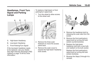Chevrolet Corvette Owner Manual - 2012                                               Black plate (45,1)




                                                                                       Vehicle Care          10-45

       Headlamps, Front Turn                To replace a high-beam or front
                                            parking/turn signal bulb:
       Signal and Parking
       Lamps                                1. Turn the wheel to allow access
                                               to the wheel well.




                                                                                4. Remove the headlamp bulb by
                                                                                   releasing the outer tabs from the
                                                                                   socket.
                                                                                5. Remove the front parking/turn
       A. High-beam Headlamp                                                       signal bulb by turning the bulb
                                            2. Remove the three outer              socket counterclockwise.
       B. Low-beam Headlamp                    fasteners to move the access     6. Replace the high-beam
       C. Front Parking/Turn Signal            panel back.                         headlamp bulb with a new bulb
       If the low-beam headlamp needs       3. Remove the outer cover to           and reattach to the bulb socket.
       to be replaced, see your dealer.        expose the high-beam headlamp       Replace the front parking/turn
       See High Intensity Discharge (HID)      bulb socket.                        signal bulb by turning the bulb
       Lighting on page 10‑44 for more                                             socket clockwise.
       information.
                                                                                7. Reverse the Steps 2 through 4 to
                                                                                   reinstall.
 