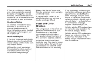 Chevrolet Corvette Owner Manual - 2012                                                        Black plate (47,1)




                                                                                                Vehicle Care           10-47

       If there is a problem on the road        Always clear ice and heavy snow          If you ever have a problem on the
       and a fuse needs to be replaced,         from the windshield before using the     road and do not have a spare fuse,
       the same amperage fuse can be            windshield wipers.                       you can borrow one that has the
       borrowed. Choose some feature of         If the overload is caused by an          same amperage. Just pick some
       the vehicle that is not needed to use    electrical problem and not snow or       feature of the vehicle that you can
       and replace it as soon as possible.      ice, be sure to get it fixed.            get along without — like the radio or
                                                                                         cigarette lighter — and use its fuse,
       Headlamp Wiring                                                                   if it is the correct amperage.
       An electrical overload may cause
                                                Fuses and Circuit                        Replace it as soon as you can.
       the lamps to go on and off, or           Breakers                                 Vehicles with the ZR1 package have
       in some cases to remain off.             The wiring circuits in the vehicle are   an intercooler relay located on the
       Have the headlamp wiring checked         protected from short circuits by a       fan shroud. See your dealer.
       right away if the lamps go on and        combination of J-Case fuses,
       off or remain off.                                                                Vehicles with the ZR1 package also
                                                mini-fuses and circuit breakers.
                                                                                         have a fuel system mini-fuse. It is
       Windshield Wipers                        This greatly reduces the chance of
                                                                                         located near the battery in the
                                                fires caused by electrical problems.
       If the wiper motor overheats due to                                               battery storage compartment in the
       heavy snow or ice, the windshield        Look at the silver-colored band          rear of the vehicle.
       wipers will stop until the motor cools   inside the fuse. If the band is broken
       and will then restart.                   or melted, replace the fuse. Be sure
                                                you replace a bad fuse with a new
       Although the circuit is protected        one of the identical size and rating.
       from electrical overload, overload
       due to heavy snow or ice may
       cause wiper linkage damage.
 