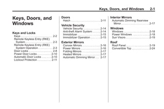 Chevrolet Corvette Owner Manual - 2012                                                                                                        Black plate (1,1)




                                                                                                                        Keys, Doors, and Windows                                         2-1

       Keys, Doors, and                                                Doors
                                                                        Hatch . . . . . . . . . . . . . . . . . . . . . . . . 2-11
                                                                                                                                     Interior Mirrors
                                                                                                                                      Automatic Dimming Rearview
       Windows                                                         Vehicle Security
                                                                                                                                       Mirror . . . . . . . . . . . . . . . . . . . . . . . 2-17
                                                                        Vehicle Security . . . . . . . . . . . . . .      2-14       Windows
                                                                        Anti-theft Alarm System . . . . . .               2-14        Windows . . . . . . . . . . . . . . . . . . . . . 2-18
       Keys and Locks                                                   Immobilizer . . . . . . . . . . . . . . . . . .   2-15        Power Windows . . . . . . . . . . . . . 2-18
        Keys . . . . . . . . . . . . . . . . . . . . . . . . . . 2-2    Immobilizer Operation . . . . . . .               2-15        Sun Visors . . . . . . . . . . . . . . . . . . . 2-19
        Remote Keyless Entry (RKE)
         System . . . . . . . . . . . . . . . . . . . . . . 2-3        Exterior Mirrors                                              Roof
        Remote Keyless Entry (RKE)                                      Convex Mirrors . . . . . . . . . . . . . .        2-16        Roof Panel . . . . . . . . . . . . . . . . . . 2-19
         System Operation . . . . . . . . . . . 2-3                     Power Mirrors . . . . . . . . . . . . . . . .     2-16        Convertible Top . . . . . . . . . . . . . . 2-24
        Door Locks . . . . . . . . . . . . . . . . . . . 2-8            Folding Mirrors . . . . . . . . . . . . . . .     2-17
        Power Door Locks . . . . . . . . . . . 2-10                     Heated Mirrors . . . . . . . . . . . . . . .      2-17
        Automatic Door Locks . . . . . . . 2-10                         Automatic Dimming Mirror . . .                    2-17
        Lockout Protection . . . . . . . . . . . 2-11
 