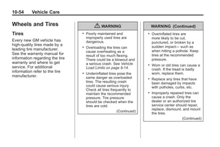 Chevrolet Corvette Owner Manual - 2012                                                Black plate (54,1)




   10-54         Vehicle Care

   Wheels and Tires                               { WARNING                        WARNING (Continued)
   Tires                                 .   Poorly maintained and             .   Overinflated tires are
                                             improperly used tires are             more likely to be cut,
   Every new GM vehicle has                  dangerous.                            punctured, or broken by a
   high-quality tires made by a                                                    sudden impact— such as
   leading tire manufacturer.
                                         .   Overloading the tires can
                                             cause overheating as a                when hitting a pothole. Keep
   See the warranty manual for               result of too much flexing.           tires at the recommended
   information regarding the tire            There could be a blowout and          pressure.
   warranty and where to get                 a serious crash. See Vehicle      .   Worn or old tires can cause a
   service. For additional                   Load Limits on page 9‑14.             crash. If the tread is badly
   information refer to the tire         .   Underinflated tires pose the          worn, replace them.
   manufacturer.                             same danger as overloaded         .   Replace any tires that have
                                             tires. The resulting crash            been damaged by impacts
                                             could cause serious injury.           with potholes, curbs, etc.
                                             Check all tires frequently to
                                             maintain the recommended          .   Improperly repaired tires can
                                             pressure. Tire pressure               cause a crash. Only the
                                             should be checked when the            dealer or an authorized tire
                                             tires are cold.                       service center should repair,
                                                                                   replace, dismount, and mount
                                                                 (Continued)
                                                                                   the tires.
                                                                                                     (Continued)
 