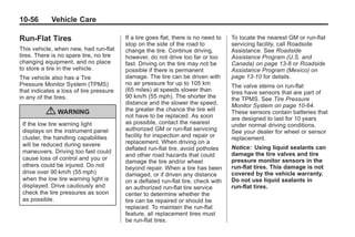 Chevrolet Corvette Owner Manual - 2012                                                         Black plate (56,1)




   10-56         Vehicle Care

   Run-Flat Tires                           If a tire goes flat, there is no need to   To locate the nearest GM or run-flat
                                            stop on the side of the road to            servicing facility, call Roadside
   This vehicle, when new, had run-flat     change the tire. Continue driving,         Assistance. See Roadside
   tires. There is no spare tire, no tire   however, do not drive too far or too       Assistance Program (U.S. and
   changing equipment, and no place         fast. Driving on the tire may not be       Canada) on page 13‑8 or Roadside
   to store a tire in the vehicle.          possible if there is permanent             Assistance Program (Mexico) on
   The vehicle also has a Tire              damage. The tire can be driven with        page 13‑10 for details.
   Pressure Monitor System (TPMS)           no air pressure for up to 105 km           The valve stems on run-flat
   that indicates a loss of tire pressure   (65 miles) at speeds slower than           tires have sensors that are part of
   in any of the tires.                     90 km/h (55 mph). The shorter the          the TPMS. See Tire Pressure
                                            distance and the slower the speed,         Monitor System on page 10‑64.
               { WARNING                    the greater the chance the tire will
                                            not have to be replaced. As soon
                                                                                       These sensors contain batteries that
                                                                                       are designed to last for 10 years
     If the low tire warning light          as possible, contact the nearest           under normal driving conditions.
     displays on the instrument panel       authorized GM or run-flat servicing        See your dealer for wheel or sensor
     cluster, the handling capabilities     facility for inspection and repair or      replacement.
     will be reduced during severe          replacement. When driving on a
                                            deflated run-flat tire, avoid potholes     Notice: Using liquid sealants can
     maneuvers. Driving too fast could                                                 damage the tire valves and tire
                                            and other road hazards that could
     cause loss of control and you or                                                  pressure monitor sensors in the
                                            damage the tire and/or wheel
     others could be injured. Do not        beyond repair. When a tire has been        run-flat tires. This damage is not
     drive over 90 km/h (55 mph)            damaged, or if driven any distance         covered by the vehicle warranty.
     when the low tire warning light is     on a deflated run-flat tire, check with    Do not use liquid sealants in
     displayed. Drive cautiously and        an authorized run-flat tire service        run-flat tires.
     check the tire pressures as soon       center to determine whether the
     as possible.                           tire can be repaired or should be
                                            replaced. To maintain the run-flat
                                            feature, all replacement tires must
                                            be run-flat tires.
 