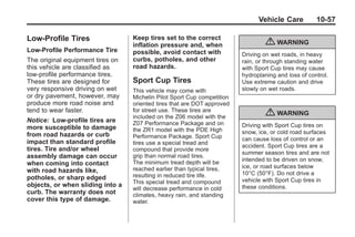 Chevrolet Corvette Owner Manual - 2012                                              Black plate (57,1)




                                                                                      Vehicle Care          10-57

       Low-Profile Tires                 Keep tires set to the correct
                                         inflation pressure and, when                    { WARNING
       Low‐Profile Performance Tire      possible, avoid contact with           Driving on wet roads, in heavy
       The original equipment tires on   curbs, potholes, and other             rain, or through standing water
       this vehicle are classified as    road hazards.                          with Sport Cup tires may cause
       low‐profile performance tires.                                           hydroplaning and loss of control.
       These tires are designed for      Sport Cup Tires                        Use extreme caution and drive
       very responsive driving on wet    This vehicle may come with             slowly on wet roads.
       or dry pavement, however, may     Michelin Pilot Sport Cup competition
       produce more road noise and       oriented tires that are DOT approved
       tend to wear faster.              for street use. These tires are
                                         included on the Z06 model with the
                                                                                         { WARNING
       Notice: Low‐profile tires are     Z07 Performance Package and on
       more susceptible to damage                                               Driving with Sport Cup tires on
                                         the ZR1 model with the PDE High        snow, ice, or cold road surfaces
       from road hazards or curb         Performance Package. Sport Cup
       impact than standard profile                                             can cause loss of control or an
                                         tires use a special tread and
                                                                                accident. Sport Cup tires are a
       tires. Tire and/or wheel          compound that provide more
                                                                                summer season tires and are not
       assembly damage can occur         grip than normal road tires.
                                         The minimum tread depth will be        intended to be driven on snow,
       when coming into contact                                                 ice, or road surfaces below
       with road hazards like,           reached earlier than typical tires,
                                         resulting in reduced tire life.        10°C (50°F). Do not drive a
       potholes, or sharp edged                                                 vehicle with Sport Cup tires in
                                         This special tread and compound
       objects, or when sliding into a                                          these conditions.
                                         will decrease performance in cold
       curb. The warranty does not       climates, heavy rain, and standing
       cover this type of damage.        water.
 