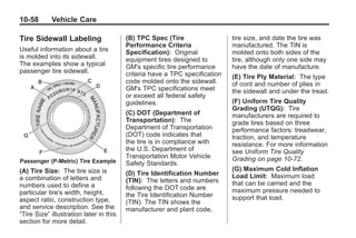 Chevrolet Corvette Owner Manual - 2012                                                 Black plate (58,1)




   10-58         Vehicle Care

   Tire Sidewall Labeling                   (B) TPC Spec (Tire                  tire size, and date the tire was
                                            Performance Criteria                manufactured. The TIN is
   Useful information about a tire          Specification): Original            molded onto both sides of the
   is molded into its sidewall.             equipment tires designed to         tire, although only one side may
   The examples show a typical              GM's specific tire performance      have the date of manufacture.
   passenger tire sidewall.                 criteria have a TPC specification   (E) Tire Ply Material : The type
                                            code molded onto the sidewall.      of cord and number of plies in
                                            GM's TPC specifications meet        the sidewall and under the tread.
                                            or exceed all federal safety
                                            guidelines.                         (F) Uniform Tire Quality
                                                                                Grading (UTQG): Tire
                                            (C) DOT (Department of              manufacturers are required to
                                            Transportation): The                grade tires based on three
                                            Department of Transportation        performance factors: treadwear,
                                            (DOT) code indicates that           traction, and temperature
                                            the tire is in compliance with      resistance. For more information
                                            the U.S. Department of              see Uniform Tire Quality
                                            Transportation Motor Vehicle        Grading on page 10‑72.
    Passenger (P‐Metric) Tire Example       Safety Standards.
   (A) Tire Size: The tire size is                                              (G) Maximum Cold Inflation
                                            (D) Tire Identification Number      Load Limit: Maximum load
   a combination of letters and             (TIN): The letters and numbers
   numbers used to define a                                                     that can be carried and the
                                            following the DOT code are          maximum pressure needed to
   particular tire's width, height,         the Tire Identification Number
   aspect ratio, construction type,                                             support that load.
                                            (TIN). The TIN shows the
   and service description. See the         manufacturer and plant code,
   “Tire Size” illustration later in this
   section for more detail.
 