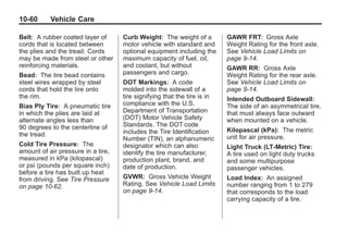 Chevrolet Corvette Owner Manual - 2012                                                 Black plate (60,1)




   10-60         Vehicle Care

   Belt: A rubber coated layer of        Curb Weight: The weight of a          GAWR FRT: Gross Axle
   cords that is located between         motor vehicle with standard and       Weight Rating for the front axle.
   the plies and the tread. Cords        optional equipment including the      See Vehicle Load Limits on
   may be made from steel or other       maximum capacity of fuel, oil,        page 9‑14.
   reinforcing materials.                and coolant, but without              GAWR RR: Gross Axle
   Bead: The tire bead contains          passengers and cargo.                 Weight Rating for the rear axle.
   steel wires wrapped by steel          DOT Markings: A code                  See Vehicle Load Limits on
   cords that hold the tire onto         molded into the sidewall of a         page 9‑14.
   the rim.                              tire signifying that the tire is in   Intended Outboard Sidewall :
   Bias Ply Tire: A pneumatic tire       compliance with the U.S.              The side of an asymmetrical tire,
   in which the plies are laid at        Department of Transportation          that must always face outward
   alternate angles less than            (DOT) Motor Vehicle Safety            when mounted on a vehicle.
   90 degrees to the centerline of       Standards. The DOT code
                                         includes the Tire Identification      Kilopascal (kPa): The metric
   the tread.                                                                  unit for air pressure.
                                         Number (TIN), an alphanumeric
   Cold Tire Pressure: The               designator which can also             Light Truck (LT‐Metric) Tire:
   amount of air pressure in a tire,     identify the tire manufacturer,       A tire used on light duty trucks
   measured in kPa (kilopascal)          production plant, brand, and          and some multipurpose
   or psi (pounds per square inch)       date of production.                   passenger vehicles.
   before a tire has built up heat
   from driving. See Tire Pressure       GVWR: Gross Vehicle Weight            Load Index: An assigned
   on page 10‑62.                        Rating. See Vehicle Load Limits       number ranging from 1 to 279
                                         on page 9‑14.                         that corresponds to the load
                                                                               carrying capacity of a tire.
 