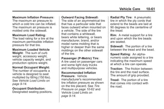 Chevrolet Corvette Owner Manual - 2012                                              Black plate (61,1)




                                                                                      Vehicle Care        10-61

       Maximum Inflation Pressure:          Outward Facing Sidewall:           Radial Ply Tire: A pneumatic
       The maximum air pressure to          The side of an asymmetrical tire   tire in which the ply cords that
       which a cold tire can be inflated.   that has a particular side that    extend to the beads are laid at
       The maximum air pressure is          faces outward when mounted on      90 degrees to the centerline of
       molded onto the sidewall.            a vehicle. The side of the tire    the tread.
       Maximum Load Rating:                 that contains a whitewall,         Rim: A metal support for a tire
       The load rating for a tire at the    bears white lettering, or bears    and upon which the tire beads
       maximum permissible inflation        manufacturer, brand, and/or        are seated.
       pressure for that tire.              model name molding that is
                                            higher or deeper than the same     Sidewall: The portion of a tire
       Maximum Loaded Vehicle               moldings on the other sidewall     between the tread and the bead.
       Weight: The sum of curb              of the tire.                       Speed Rating: An alpha-
       weight, accessory weight,                                               numeric code assigned to a tire
       vehicle capacity weight, and         Passenger (P-Metric) Tire:
                                            A tire used on passenger cars      indicating the maximum speed
       production options weight.                                              at which a tire can operate.
                                            and some light duty trucks
       Normal Occupant Weight:              and multipurpose vehicles.         Traction: The friction between
       The number of occupants a                                               the tire and the road surface.
       vehicle is designed to seat          Recommended Inflation
                                            Pressure: Vehicle                  The amount of grip provided.
       multiplied by 68 kg (150 lbs).
       See Vehicle Load Limits on           manufacturer's recommended         Tread: The portion of a tire
       page 9‑14.                           tire inflation pressure as shown   that comes into contact with
                                            on the tire placard. See Tire      the road.
       Occupant Distribution :              Pressure on page 10‑62 and
       Designated seating positions.        Vehicle Load Limits on
                                            page 9‑14.
 