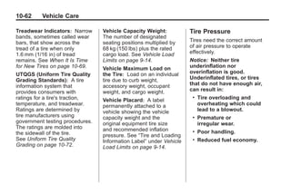 Chevrolet Corvette Owner Manual - 2012                                               Black plate (62,1)




   10-62         Vehicle Care

   Treadwear Indicators: Narrow          Vehicle Capacity Weight:           Tire Pressure
   bands, sometimes called wear          The number of designated
   bars, that show across the            seating positions multiplied by    Tires need the correct amount
   tread of a tire when only             68 kg (150 lbs) plus the rated     of air pressure to operate
   1.6 mm (1/16 in) of tread             cargo load. See Vehicle Load       effectively.
   remains. See When It Is Time          Limits on page 9‑14.               Notice: Neither tire
   for New Tires on page 10‑69.          Vehicle Maximum Load on            underinflation nor
   UTQGS (Uniform Tire Quality           the Tire: Load on an individual    overinflation is good.
   Grading Standards): A tire            tire due to curb weight,           Underinflated tires, or tires
   information system that               accessory weight, occupant         that do not have enough air,
   provides consumers with               weight, and cargo weight.          can result in:
   ratings for a tire's traction,        Vehicle Placard: A label
                                                                             .   Tire overloading and
   temperature, and treadwear.           permanently attached to a               overheating which could
   Ratings are determined by             vehicle showing the vehicle             lead to a blowout.
   tire manufacturers using              capacity weight and the             .   Premature or
   government testing procedures.        original equipment tire size            irregular wear.
   The ratings are molded into           and recommended inflation
   the sidewall of the tire.                                                 .   Poor handling.
                                         pressure. See “Tire and Loading
   See Uniform Tire Quality              Information Label” under Vehicle    .   Reduced fuel economy.
   Grading on page 10‑72.                Load Limits on page 9‑14.
 