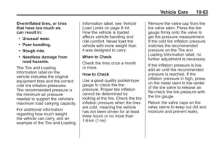 Chevrolet Corvette Owner Manual - 2012                                              Black plate (63,1)




                                                                                      Vehicle Care          10-63

       Overinflated tires, or tires      Information label, see Vehicle        Remove the valve cap from the
       that have too much air,           Load Limits on page 9‑14.             tire valve stem. Press the tire
       can result in:                    How the vehicle is loaded             gauge firmly onto the valve to
        .   Unusual wear.                affects vehicle handling and          get the pressure measurement.
                                         ride comfort. Never load the          If the cold tire inflation pressure
        .   Poor handling.               vehicle with more weight than         matches the recommended
        .   Rough ride.                  it was designed to carry.             pressure on the Tire and
                                                                               Loading Information label, no
        .   Needless damage from         When to Check
                                                                               further adjustment is necessary.
            road hazards.                Check the tires once a month
                                                                               If the inflation pressure is low,
       The Tire and Loading              or more.
                                                                               add air until the recommended
       Information label on the                                                pressure is reached. If the
                                         How to Check
       vehicle indicates the original                                          inflation pressure in high, press
       equipment tires and the correct   Use a good quality pocket-type
                                         gauge to check the tire               on the metal stem in the center
       cold tire inflation pressures.                                          of the tire valve to release air.
       The recommended pressure is       pressure. Proper tire inflation
                                         cannot be determined by               Re‐check the tire pressure with
       the minimum air pressure                                                the tire gauge.
       needed to support the vehicle's   looking at the tire. Check the tire
       maximum load carrying capacity.   inflation pressure when the tires     Return the valve caps on the
                                         are cold, meaning the vehicle         valve stems to keep out dirt and
       For additional information                                              moisture and prevent leaks.
                                         has not been driven for at least
       regarding how much weight         three hours or no more than
       the vehicle can carry, and an
                                         1.6 km (1 mi).
       example of the Tire and Loading
 