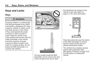 Chevrolet Corvette Owner Manual - 2012                                                   Black plate (2,1)




   2-2        Keys, Doors, and Windows

   Keys and Locks                                                               the hatch/trunk lid if power to the
                                                                                vehicle is lost. See Hatch on
                                                                                page 2‑11 for more information.
   Keys

               { WARNING
     Leaving children in a vehicle with
     the Remote Keyless Entry (RKE)
     transmitter is dangerous for many
     reasons; children or others could
     be badly injured or even killed.
     They could operate the power
     windows or other controls or
     even make the vehicle move.
     The windows will function with the
     RKE transmitter in the vehicle                                             Press the button (A) near the bottom
     and they could be seriously                                                of the RKE transmitter to remove
     injured or killed if caught in the                                         the key. Never pull the key out
     path of a closing window. Do not                                           without pressing the button.
     leave the RKE transmitter in a
                                                                                This vehicle has a keyless access
     vehicle with children.
                                                                                system with pushbutton start.
                                                                                See Ignition Positions on page 9‑20
                                                                                for information on starting the
                                          The key located inside the RKE        vehicle.
                                          transmitter can be used to lock and
                                          unlock the glove box and to open
 