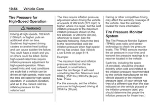 Chevrolet Corvette Owner Manual - 2012                                                       Black plate (64,1)




   10-64         Vehicle Care

   Tire Pressure for                      The tires require inflation pressure      Racing or other competitive driving
                                          adjustment when driving the vehicle       may affect the warranty coverage of
   High-Speed Operation                   at speeds of 282 km/h (175 mph) or        the vehicle. See the warranty
                                          higher, where it is legal. Set the cold   booklet for more information.
               { WARNING                  inflation pressure to the maximum
     Driving at high speeds, 160 km/h
                                          inflation pressure shown on the           Tire Pressure Monitor
                                          tire sidewall, or 265 kPa (38 psi),
     (100 mph) or higher, puts an         whichever is lower. See the
                                                                                    System
     additional strain on tires.          example following. Return the tires       The Tire Pressure Monitor System
     Sustained high-speed driving         to the recommended cold tire              (TPMS) uses radio and sensor
     causes excessive heat buildup        inflation pressure when high-speed        technology to check tire pressure
     and can cause sudden tire failure.   driving has ended. See Vehicle            levels. The TPMS sensors monitor
     You could have a crash and you       Load Limits on page 9‑14.                 the air pressure in your tires and
     or others could be killed. Some                                                transmit tire pressure readings to a
                                          Example:
     high-speed rated tires require                                                 receiver located in the vehicle.
     inflation pressure adjustment for    The maximum load and inflation
                                                                                    Each tire, including the spare
     high-speed operation. When           pressure molded on the tire
                                                                                    (if provided), should be checked
     speed limits and road conditions     sidewall, in small letters,
                                                                                    monthly when cold and inflated to
                                          near the rim flange. It will read
     are such that a vehicle can be                                                 the inflation pressure recommended
                                          something like this: Maximum load
     driven at high speeds, make sure                                               by the vehicle manufacturer on the
                                          690 kg (1521 lbs) 300 kPa (44 psi)
     the tires are rated for high-speed                                             vehicle placard or tire inflation
                                          Max. Press.
     operation, in excellent condition,                                             pressure label. (If your vehicle has
     and set to the correct cold tire     For this example, set the inflation       tires of a different size than the size
     inflation pressure for the           pressure for high‐speed driving at        indicated on the vehicle placard or
     vehicle load.                        265 kPa (38 psi).                         tire inflation pressure label, you
                                                                                    should determine the proper tire
                                                                                    inflation pressure for those tires.)
 
