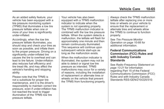 Chevrolet Corvette Owner Manual - 2012                                                           Black plate (65,1)




                                                                                                   Vehicle Care           10-65

       As an added safety feature, your          Your vehicle has also been                 Always check the TPMS malfunction
       vehicle has been equipped with a          equipped with a TPMS malfunction           telltale after replacing one or more
       tire pressure monitoring system           indicator to indicate when the             tires or wheels on your vehicle to
       (TPMS) that illuminates a low tire        system is not operating properly.          ensure that the replacement or
       pressure telltale when one or             The TPMS malfunction indicator is          alternate tires and wheels allow
       more of your tires is significantly       combined with the low tire pressure        the TPMS to continue to function
       under‐inflated.                           telltale. When the system detects a        properly.
       Accordingly, when the low tire            malfunction, the telltale will flash for   See Tire Pressure Monitor
       pressure telltale illuminates, you        approximately one minute and then          Operation on page 10‑66 for
       should stop and check your tires as       remain continuously illuminated.           additional information.
       soon as possible, and inflate them        This sequence will continue upon
       to the proper pressure. Driving on a      subsequent vehicle start‐ups as            Federal Communications
       significantly under‐inflated tire         long as the malfunction exists.            Commission (FCC) Rules and
       causes the tire to overheat and can       When the malfunction indicator is          with Industry Canada
       lead to tire failure. Under‐inflation     illuminated, the system may not be         Standards
       also reduces fuel efficiency and          able to detect or signal low tire          See Radio Frequency Statement on
       tire tread life, and may affect the       pressure as intended. TPMS                 page 13‑21 for information
       vehicle's handling and stopping           malfunctions may occur for a variety       regarding Part 15 of the Federal
       ability.                                  of reasons, including the installation     Communications Commission (FCC)
       Please note that the TPMS is              of replacement or alternate tires or       Rules and with Industry Canada
       not a substitute for proper tire          wheels on the vehicle that prevent         Standards RSS-GEN/210/220/310.
       maintenance, and it is the driver's       the TPMS from functioning properly.
       responsibility to maintain correct tire
       pressure, even if under‐inflation has
       not reached the level to trigger
       illumination of the TPMS low tire
       pressure telltale.
 
