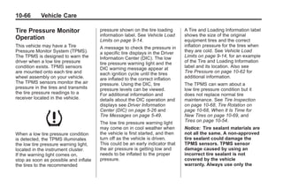 Chevrolet Corvette Owner Manual - 2012                                                     Black plate (66,1)




   10-66         Vehicle Care

   Tire Pressure Monitor                  pressure shown on the tire loading       A Tire and Loading Information label
                                          information label. See Vehicle Load      shows the size of the original
   Operation                              Limits on page 9‑14.                     equipment tires and the correct
   This vehicle may have a Tire           A message to check the pressure in       inflation pressure for the tires when
   Pressure Monitor System (TPMS).        a specific tire displays in the Driver   they are cold. See Vehicle Load
   The TPMS is designed to warn the       Information Center (DIC). The low        Limits on page 9‑14, for an example
   driver when a low tire pressure        tire pressure warning light and the      of the Tire and Loading Information
   condition exists. TPMS sensors         DIC warning message appear at            label and its location. Also see
   are mounted onto each tire and         each ignition cycle until the tires      Tire Pressure on page 10‑62 for
   wheel assembly on your vehicle.        are inflated to the correct inflation    additional information.
   The TPMS sensors monitor the air       pressure. Using the DIC, tire            The TPMS can warn about a
   pressure in the tires and transmits    pressure levels can be viewed.           low tire pressure condition but it
   the tire pressure readings to a        For additional information and           does not replace normal tire
   receiver located in the vehicle.       details about the DIC operation and      maintenance. See Tire Inspection
                                          displays see Driver Information          on page 10‑68, Tire Rotation on
                                          Center (DIC) on page 5‑26 and            page 10‑68, When It Is Time for
                                          Tire Messages on page 5‑49.              New Tires on page 10‑69, and
                                          The low tire pressure warning light      Tires on page 10‑54.
                                          may come on in cool weather when         Notice: Tire sealant materials are
   When a low tire pressure condition     the vehicle is first started, and then   not all the same. A non-approved
   is detected, the TPMS illuminates      turn off as the vehicle is driven.       tire sealant could damage the
   the low tire pressure warning light,   This could be an early indicator that    TPMS sensors. TPMS sensor
   located in the instrument cluster.     the air pressure is getting low and      damage caused by using an
   If the warning light comes on,         needs to be inflated to the proper       incorrect tire sealant is not
   stop as soon as possible and inflate   pressure.                                covered by the vehicle
   the tires to the recommended                                                    warranty. Always use only the
 