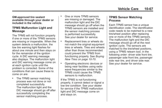 Chevrolet Corvette Owner Manual - 2012                                                       Black plate (67,1)




                                                                                               Vehicle Care            10-67

       GM-approved tire sealant
                                              .   One or more TPMS sensors             TPMS Sensor Matching
       available through your dealer or           are missing or damaged. The          Process
       included in the vehicle.                   malfunction light and the DIC
                                                  message should go off when the       Each TPMS sensor has a unique
       TPMS Malfunction Light and                 TPMS sensors are installed and       identification code. The identification
       Message                                    the sensor matching process          code needs to be matched to a new
                                                  is performed successfully.           tire/wheel position after replacing
       The TPMS will not function properly                                             one or more of the TPMS sensors.
       if one or more of the TPMS sensors         See your dealer for service.
                                                                                       The malfunction light and the DIC
       are missing or inoperable. When the    .   Replacement tires or wheels do       message should go off at the next
       system detects a malfunction, the          not match the original equipment     ignition cycle. The sensors are
       low tire warning light flashes for         tires or wheels. Tires and wheels    matched to the tire/wheel positions,
       about one minute and then stays on         other than those recommended         using a TPMS relearn tool, in the
       for the remainder of the ignition          could prevent the TPMS from          following order: driver side front tire,
       cycle. A DIC warning message               functioning properly. See Buying     passenger side front tire, passenger
       also displays. The malfunction light       New Tires on page 10‑70.             side rear tire, and driver side rear.
       and DIC warning message come on        .   Operating electronic devices or      See your dealer for service.
       at each ignition cycle until the           being near facilities using radio
       problem is corrected. Some of the          wave frequencies similar to the
       conditions that can cause these to         TPMS could cause the TPMS
       come on are:                               sensors to malfunction.
       .   The TPMS sensor matching           If the TPMS is not functioning
           process was not done or not        properly, it cannot detect or signal a
           completed successfully.            low tire condition. See your dealer
           The malfunction light and the      for service if the TPMS malfunction
           DIC message should go off after    light and DIC message come on
           successfully completing the        and stays on.
           sensor matching process.
 