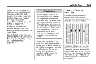 Chevrolet Corvette Owner Manual - 2012                                               Black plate (69,1)




                                                                                       Vehicle Care           10-69

       Adjust the front and rear tires                                         When It Is Time for
       to the recommended inflation                { WARNING                   New Tires
       pressure on the Tire and           Rust or dirt on a wheel, or on
       Loading Information label after                                         Factors such as maintenance,
                                          the parts to which it is fastened,   temperatures, driving speeds,
       the tires have been rotated.       can make wheel nuts become           vehicle loading, and road conditions
       See Tire Pressure on               loose after time. The wheel could    affect the wear rate of the tires.
       page 10‑62 and Vehicle Load        come off and cause an accident.
       Limits on page 9‑14.               When changing a wheel, remove
       Reset the Tire Pressure            any rust or dirt from places where
       Monitor System. See Tire           the wheel attaches to the vehicle.
                                          In an emergency, a cloth or a
       Pressure Monitor Operation on
                                          paper towel can be used;
       page 10‑66.
                                          however, use a scraper or wire
       Check that all wheel nuts are      brush later to remove all rust
       properly tightened. See “Wheel     or dirt.
       Nut Torque” under Capacities
       and Specifications on             Lightly coat the center of the
       page 12‑2.                        wheel hub with wheel bearing
                                         grease after a wheel change or        Treadwear indicators are one way
                                         tire rotation to prevent corrosion    to tell when it is time for new tires.
                                         or rust build-up. Do not get          Treadwear indicators appear when
                                         grease on the flat wheel              the tires have only 1.6 mm (1/16 in)
                                         mounting surface or on the            or less of tread remaining. See Tire
                                         wheel nuts or bolts.                  Inspection on page 10‑68 and Tire
                                                                               Rotation on page 10‑68 for more
                                                                               information.
 
