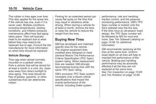 Chevrolet Corvette Owner Manual - 2012                                                     Black plate (70,1)




   10-70         Vehicle Care

   The rubber in tires ages over time.      Parking for an extended period can    performance, ride and handling,
   This also applies for the spare tire,    cause flat spots on the tires that    traction control, and tire pressure
   if the vehicle has one, even if it is    may result in vibrations while        monitoring performance. GM's TPC
   never used. Multiple conditions          driving. When storing a vehicle for   Spec number is molded onto the
   including temperatures, loading          at least a month, remove the tires    tire's sidewall near the tire size.
   conditions, and inflation pressure       or raise the vehicle to reduce the    If the tires have an all‐season tread
   maintenance affect how fast aging        weight from the tires.                design, the TPC Spec number will
   takes place. Tires will typically                                              be followed by MS for mud and
   need to be replaced due to wear          Buying New Tires                      snow. See Tire Sidewall Labeling on
   before they may need to be                                                     page 10‑58, for additional
   replaced due to age. Consult the tire    GM has developed and matched          information.
   manufacturer for more information        specific tires for the vehicle.
                                            The original equipment tires          GM recommends replacing all the
   on when tires should be replaced.                                              tires at the same time. Uniform
                                            installed were designed to meet
   Vehicle Storage                          General Motors Tire Performance       tread depth on all tires will help to
                                            Criteria Specification (TPC Spec)     maintain the performance of the
   Tires age when stored normally                                                 vehicle. Braking and handling
   mounted on a parked vehicle.             system rating. When replacement
                                            tires are needed, GM strongly         performance may be adversely
   Park a vehicle that will be stored for                                         affected if all the tires are not
                                            recommends buying tires with the
   at least a month in a cool, dry, clean                                         replaced at the same time.
   area away from direct sunlight to        same TPC Spec rating.
                                                                                  See Tire Inspection on page 10‑68
   slow aging. This area should be          GM's exclusive TPC Spec system        and Tire Rotation on page 10‑68.
   free of grease, gasoline, or other       considers over a dozen critical
   substances that can deteriorate          specifications that impact the
   rubber.                                  overall performance of the
                                            vehicle, including brake system
 