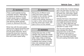 Chevrolet Corvette Owner Manual - 2012                                                      Black plate (71,1)




                                                                                              Vehicle Care           10-71

                                                                                       If the vehicle tires must be replaced
                  { WARNING                              { WARNING                     with a tire that does not have a TPC
                                                                                       Spec number, make sure they are
        Tires could explode during              Mixing tires of different sizes        the same size, load range, speed
        improper service. Attempting            (other than those originally           rating, and construction (radial) as
        to mount or dismount a tire             installed on the vehicle), brands,     the original tires.
        could cause injury or death.            or types may cause loss of
                                                control of the vehicle, resulting in   Vehicles that have a tire pressure
        Only your dealer or authorized                                                 monitoring system could give an
        tire service center should              a crash or other vehicle damage.
                                                                                       inaccurate low‐pressure warning
        mount or dismount the tires.            Use the correct size, brand, and
                                                                                       if non‐TPC Spec rated tires are
                                                type of tire on all four wheels.
                                                                                       installed. See Tire Pressure Monitor
       Winter tires with the same speed                                                Operation on page 10‑66.
       rating as the original equipment tires                                          The Tire and Loading Information
       may not be available for H, V, W, Y               { WARNING                     label indicates the original
       and ZR speed rated tires. Never                                                 equipment tires on the vehicle.
       exceed the snow tire's maximum           Using bias-ply tires on the            See Vehicle Load Limits on
       speed capability when using snow         vehicle may cause the wheel            page 9‑14, for the label location
       tires with a lower speed rating.         rim flanges to develop cracks          and more information about the
                                                after many miles of driving.           Tire and Loading Information label.
                                                A tire and/or wheel could fail
                                                suddenly and cause a crash.
                                                Use only radial-ply tires with
                                                the wheels on the vehicle.
 