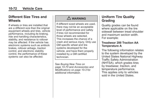 Chevrolet Corvette Owner Manual - 2012                                                    Black plate (72,1)




   10-72         Vehicle Care

   Different Size Tires and                                                        Uniform Tire Quality
   Wheels
                                                      { WARNING                    Grading
                                             If different sized wheels are used,
   If wheels or tires are installed that                                           Quality grades can be found
   are a different size than the original    there may not be an acceptable
                                             level of performance and safety
                                                                                   where applicable on the tire
   equipment wheels and tires, vehicle                                             sidewall between tread shoulder
   performance, including its braking,       if tires not recommended for
                                             those wheels are selected.            and maximum section width.
   ride and handling characteristics,
                                             This increases the chance of a        For example:
   stability, and resistance to rollover
   may be affected. If the vehicle has       crash and serious injury. Only use    Treadwear 200 Traction AA
   electronic systems such as antilock       GM specific wheel and tire            Temperature A
   brakes, rollover airbags, traction        systems developed for the
   control, and electronic stability         vehicle, and have them properly       The following information relates
   control, the performance of these         installed by a GM certified           to the system developed by the
   systems can also be affected.             technician.                           United States National Highway
                                                                                   Traffic Safety Administration
                                            See Buying New Tires on                (NHTSA), which grades tires
                                            page 10‑70 and Accessories and         by treadwear, traction, and
                                            Modifications on page 10‑3 for         temperature performance.
                                            additional information.                This applies only to vehicles
                                                                                   sold in the United States.
 
