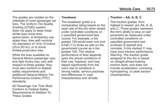 Chevrolet Corvette Owner Manual - 2012                                             Black plate (73,1)




                                                                                     Vehicle Care        10-73

       The grades are molded on the       Treadwear                           Traction – AA, A, B, C
       sidewalls of most passenger car    The treadwear grade is a            The traction grades, from
       tires. The Uniform Tire Quality    comparative rating based on the     highest to lowest, are AA, A, B,
       Grading (UTQG) system              wear rate of the tire when tested   and C. Those grades represent
       does not apply to deep tread,      under controlled conditions on      the tire's ability to stop on wet
       winter-type snow tires,            a specified government test         pavement as measured under
       space-saver, or temporary use      course. For example, a tire         controlled conditions on
       spare tires, tires with nominal    graded 150 would wear one and       specified government test
       rim diameters of 10 to 12 inches   a half (1½) times as well on the    surfaces of asphalt and
       (25 to 30 cm), or to some          government course as a tire         concrete. A tire marked C may
       limited-production tires.          graded 100. The relative            have poor traction performance.
       While the tires available on       performance of tires depends        Warning: The traction grade
       General Motors passenger cars      upon the actual conditions of       assigned to this tire is based
       and light trucks may vary with     their use, however, and may         on straight-ahead braking
       respect to these grades, they      depart significantly from the       traction tests, and does not
       must also conform to federal       norm due to variations in           include acceleration, cornering,
       safety requirements and            driving habits, service practices   hydroplaning, or peak traction
       additional General Motors Tire     and differences in road             characteristics.
       Performance Criteria (TPC)         characteristics and climate.
       standards.
       All Passenger Car Tires Must
       Conform to Federal Safety
       Requirements In Addition To
       These Grades.
 