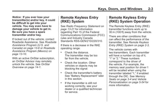 Chevrolet Corvette Owner Manual - 2012                                                      Black plate (3,1)




                                                                                Keys, Doors, and Windows                2-3

       Notice: If you ever lose your           Remote Keyless Entry                   Remote Keyless Entry
       transmitter(s) and/or key, it could
       be difficult to get into your
                                               (RKE) System                           (RKE) System Operation
       vehicle. You may even have to           See Radio Frequency Statement on       The Remote Keyless Entry (RKE)
       damage your vehicle to get in.          page 13‑21 for information             transmitter functions work up to
       Be sure you have a spare                regarding Part 15 of the Federal       30 m (100 ft) away from the vehicle.
       transmitter and/or key.                 Communications Commission (FCC)        There are other conditions that
       If locked out of the vehicle, contact   rules and Industry Canada              can affect the performance of the
       Roadside Assistance. See Roadside       Standards RSS-GEN/210/220/310.         transmitter. See Remote Keyless
       Assistance Program (U.S. and            If there is a decrease in the RKE      Entry (RKE) System on page 2‑3.
       Canada) on page 13‑8 or Roadside        operating range:                       The vehicle comes with
       Assistance Program (Mexico) on          .   Check the distance.                two transmitters. Each transmitter
       page 13‑10.
                                                   The transmitter may be too         will have a number on top of it,
       With an active OnStar subscription,         far from the vehicle.              “1” or “2.” These numbers
       an OnStar Advisor may remotely                                                 correspond to the driver of
                                               .   Check the location. Other
       unlock the vehicle. See OnStar                                                 the vehicle. For example, the
                                                   vehicles or objects may be
       Overview on page 14‑1.                                                         memory seat position for driver 1
                                                   blocking the signal.
                                                                                      will be recalled when using the
                                               .   Check the transmitter's battery.   transmitter labeled “1,” if enabled
                                                   See “Battery Replacement” later    through the DIC. See Memory
                                                   in this section.                   Seats on page 3‑4 and Vehicle
                                               .   If the transmitter is still not    Personalization on page 5‑54 for
                                                   working correctly, see your        more information.
                                                   dealer or a qualified technician
                                                   for service.
 