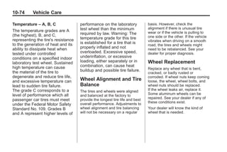 Chevrolet Corvette Owner Manual - 2012                                                     Black plate (74,1)




   10-74         Vehicle Care

   Temperature – A, B, C                 performance on the laboratory            basis. However, check the
                                         test wheel than the minimum              alignment if there is unusual tire
   The temperature grades are A                                                   wear or if the vehicle is pulling to
   (the highest), B, and C,              required by law. Warning: The
                                         temperature grade for this tire          one side or the other. If the vehicle
   representing the tire's resistance                                             vibrates when driving on a smooth
   to the generation of heat and its     is established for a tire that is
                                                                                  road, the tires and wheels might
   ability to dissipate heat when        properly inflated and not                need to be rebalanced. See your
   tested under controlled               overloaded. Excessive speed,             dealer for proper diagnosis.
   conditions on a specified indoor      underinflation, or excessive
   laboratory test wheel. Sustained      loading, either separately or in         Wheel Replacement
   high temperature can cause            combination, can cause heat
                                         buildup and possible tire failure.       Replace any wheel that is bent,
   the material of the tire to                                                    cracked, or badly rusted or
   degenerate and reduce tire life,                                               corroded. If wheel nuts keep coming
   and excessive temperature can         Wheel Alignment and Tire                 loose, the wheel, wheel bolts, and
   lead to sudden tire failure.          Balance                                  wheel nuts should be replaced.
   The grade C corresponds to a          The tires and wheels were aligned        If the wheel leaks air, replace it.
   level of performance which all        and balanced at the factory to           Some aluminum wheels can be
                                                                                  repaired. See your dealer if any of
   passenger car tires must meet         provide the longest tire life and best
                                         overall performance. Adjustments to      these conditions exist.
   under the Federal Motor Safety
   Standard No. 109. Grades B            wheel alignment and tire balancing       Your dealer will know the kind of
   and A represent higher levels of      will not be necessary on a regular       wheel that is needed.
 