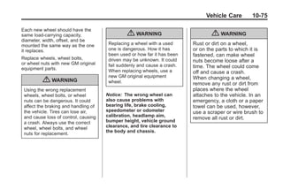Chevrolet Corvette Owner Manual - 2012                                               Black plate (75,1)




                                                                                       Vehicle Care       10-75

       Each new wheel should have the
       same load-carrying capacity,                   { WARNING                           { WARNING
       diameter, width, offset, and be
       mounted the same way as the one        Replacing a wheel with a used      Rust or dirt on a wheel,
       it replaces.                           one is dangerous. How it has       or on the parts to which it is
                                              been used or how far it has been   fastened, can make wheel
       Replace wheels, wheel bolts,           driven may be unknown. It could
       or wheel nuts with new GM original
                                                                                 nuts become loose after a
                                              fail suddenly and cause a crash.   time. The wheel could come
       equipment parts.                       When replacing wheels, use a       off and cause a crash.
                                              new GM original equipment          When changing a wheel,
                  { WARNING                   wheel.                             remove any rust or dirt from
        Using the wrong replacement                                              places where the wheel
        wheels, wheel bolts, or wheel        Notice: The wrong wheel can         attaches to the vehicle. In an
        nuts can be dangerous. It could      also cause problems with            emergency, a cloth or a paper
        affect the braking and handling of   bearing life, brake cooling,        towel can be used, however,
        the vehicle. Tires can lose air,     speedometer or odometer             use a scraper or wire brush to
        and cause loss of control, causing   calibration, headlamp aim,
                                                                                 remove all rust or dirt.
        a crash. Always use the correct      bumper height, vehicle ground
        wheel, wheel bolts, and wheel        clearance, and tire clearance to
                                             the body and chassis.
        nuts for replacement.
 