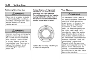 Chevrolet Corvette Owner Manual - 2012                                                   Black plate (76,1)




   10-76         Vehicle Care

   Tightening Wheel Lug Nuts              Notice: Improperly tightened           Tire Chains
                                          wheel nuts can lead to brake
               { WARNING                  pulsation and rotor damage.
                                          To avoid expensive brake repairs,               { WARNING
     Never use oil or grease on studs     evenly tighten the wheel nuts in       Do not use tire chains. There is
     or the threads of the wheel nuts.    the proper sequence and to the
                                                                                 not enough clearance. Tire chains
     The wheel nuts might come loose      proper torque specification.
                                                                                 used on a vehicle without the
     and the wheel could fall off,                                               proper amount of clearance can
     causing a crash.                                                            cause damage to the brakes,
                                                                                 suspension, or other vehicle
                                                                                 parts. The area damaged by the
               { WARNING                                                         tire chains could cause loss of
                                                                                 control and a crash. Use another
     Incorrect wheel nuts or improperly                                          type of traction device only if its
     tightened wheel nuts can cause                                              manufacturer recommends it for
     the wheel to become loose and                                               the vehicle's tire size combination
     even come off. This could lead                                              and road conditions. Follow that
     to a crash. Be sure to use the                                              manufacturer's instructions.
     correct wheel nuts. If you have to                                          To avoid vehicle damage, drive
     replace them, be sure to get                                                slowly and readjust or remove the
                                          Tighten the wheel lug nuts firmly in
     new GM original equipment            a crisscross sequence.                 traction device if it contacts the
     wheel nuts.                                                                 vehicle. Do not spin the wheels.
                                                                                 If traction devices are used, install
                                                                                 them on the rear tires.
 