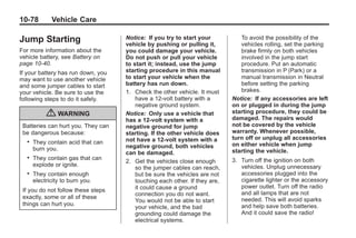 Chevrolet Corvette Owner Manual - 2012                                                   Black plate (78,1)




   10-78          Vehicle Care

   Jump Starting                         Notice: If you try to start your
                                         vehicle by pushing or pulling it,
                                                                                    To avoid the possibility of the
                                                                                    vehicles rolling, set the parking
   For more information about the        you could damage your vehicle.             brake firmly on both vehicles
   vehicle battery, see Battery on       Do not push or pull your vehicle           involved in the jump start
   page 10‑40.                           to start it; instead, use the jump         procedure. Put an automatic
   If your battery has run down, you     starting procedure in this manual          transmission in P (Park) or a
   may want to use another vehicle       to start your vehicle when the             manual transmission in Neutral
   and some jumper cables to start       battery has run down.                      before setting the parking
   your vehicle. Be sure to use the      1. Check the other vehicle. It must        brakes.
   following steps to do it safely.          have a 12-volt battery with a       Notice: If any accessories are left
                                             negative ground system.             on or plugged in during the jump
                { WARNING                Notice: Only use a vehicle that         starting procedure, they could be
                                                                                 damaged. The repairs would
                                         has a 12-volt system with a
     Batteries can hurt you. They can    negative ground for jump                not be covered by the vehicle
     be dangerous because:               starting. If the other vehicle does     warranty. Whenever possible,
                                         not have a 12-volt system with a        turn off or unplug all accessories
       .   They contain acid that can                                            on either vehicle when jump
           burn you.                     negative ground, both vehicles
                                         can be damaged.                         starting the vehicle.
       .   They contain gas that can                                             3. Turn off the ignition on both
                                         2. Get the vehicles close enough
           explode or ignite.                                                       vehicles. Unplug unnecessary
                                             so the jumper cables can reach,
       .   They contain enough               but be sure the vehicles are not       accessories plugged into the
           electricity to burn you.          touching each other. If they are,      cigarette lighter or the accessory
                                             it could cause a ground                power outlet. Turn off the radio
     If you do not follow these steps                                               and all lamps that are not
                                             connection you do not want.
     exactly, some or all of these                                                  needed. This will avoid sparks
                                             You would not be able to start
     things can hurt you.                                                           and help save both batteries.
                                             your vehicle, and the bad
                                             grounding could damage the             And it could save the radio!
                                             electrical systems.
 