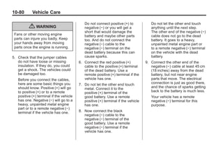 Chevrolet Corvette Owner Manual - 2012                                                          Black plate (80,1)




   10-80         Vehicle Care

                                                 Do not connect positive (+) to            Do not let the other end touch
               { WARNING                         negative (−) or you will get a            anything until the next step.
                                                 short that would damage the               The other end of the negative (−)
     Fans or other moving engine                 battery and maybe other parts             cable does not go to the dead
     parts can injure you badly. Keep            too. And do not connect the               battery. It goes to a heavy,
     your hands away from moving                 negative (−) cable to the                 unpainted metal engine part or
     parts once the engine is running.           negative (−) terminal on the              to a remote negative (−) terminal
                                                 dead battery because this can             on the vehicle with the dead
   5. Check that the jumper cables               cause sparks.                             battery.
      do not have loose or missing            6. Connect the red positive (+)           9. Connect the other end of the
      insulation. If they do, you could          cable to the positive (+) terminal        negative (−) cable at least 45 cm
      get a shock. The vehicles could            of the dead battery. Use a                (18 inches) away from the dead
      be damaged too.                            remote positive (+) terminal if the       battery, but not near engine
       Before you connect the cables,            vehicle has one.                          parts that move. The electrical
       here are some basic things you         7. Do not let the other end touch            connection is just as good there,
       should know. Positive (+) will go         metal. Connect it to the                  and the chance of sparks getting
       to positive (+) or to a remote            positive (+) terminal of the              back to the battery is much less.
       positive (+) terminal if the vehicle      good battery. Use a remote                Your vehicle has a remote
       has one. Negative (−) will go to a        positive (+) terminal if the vehicle      negative (−) terminal for this
       heavy, unpainted metal engine             has one.                                  purpose.
       part or to a remote negative (−)
       terminal if the vehicle has one.       8. Now connect the black
                                                 negative (−) cable to the
                                                 negative (−) terminal of the
                                                 good battery. Use a remote
                                                 negative (−) terminal if the
                                                 vehicle has one.
 