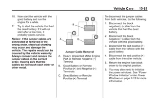 Chevrolet Corvette Owner Manual - 2012                                                  Black plate (81,1)




                                                                                          Vehicle Care          10-81

       10. Now start the vehicle with the                                         To disconnect the jumper cables
           good battery and run the                                               from both vehicles, do the following:
           engine for a while.                                                    1. Disconnect the black
       11. Try to start the vehicle that had                                         negative (−) cable from the
           the dead battery. If it will not                                          vehicle that had the dead
           start after a few tries, it                                               battery.
           probably needs service.                                                2. Disconnect the black
       Notice: If the jumper cables are                                              negative (−) cable from the
       connected or removed in the                                                   vehicle with the good battery.
       wrong order, electrical shorting                                           3. Disconnect the red positive (+)
       may occur and damage the                                                      cable from the vehicle with the
       vehicle. The repairs would not be                                             good battery.
                                                    Jumper Cable Removal
       covered by the vehicle warranty.
       Always connect and remove the           A. Heavy, Unpainted Metal Engine   4. Disconnect the red positive (+)
       jumper cables in the correct               Part or Remote Negative (−)        cable from the other vehicle.
       order, making sure that the                Terminal                        5. Return the engine fuse block
       cables do not touch each other or       B. Good Battery or Remote             cover to its original position.
       other metal.                               Positive (+) and Negative (−)   6. You may also need to initialize
                                                  Terminals                          the power windows. See “Power
                                               C. Dead Battery or Remote             Window Initialize” under Power
                                                  Positive (+) Terminal              Windows on page 2‑18 for more
                                                                                     information.
 