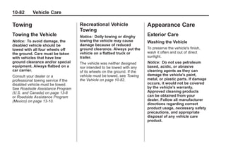 Chevrolet Corvette Owner Manual - 2012                                                  Black plate (82,1)




   10-82         Vehicle Care

   Towing                                Recreational Vehicle                  Appearance Care
                                         Towing
   Towing the Vehicle                    Notice: Dolly towing or dinghy        Exterior Care
   Notice: To avoid damage, the          towing the vehicle may cause          Washing the Vehicle
   disabled vehicle should be            damage because of reduced
   towed with all four wheels off        ground clearance. Always put the      To preserve the vehicle's finish,
   the ground. Care must be taken        vehicle on a flatbed truck or         wash it often and out of direct
   with vehicles that have low           trailer.                              sunlight.
   ground clearance and/or special       The vehicle was neither designed      Notice: Do not use petroleum
   equipment. Always flatbed on a        nor intended to be towed with any     based, acidic, or abrasive
   car carrier.                          of its wheels on the ground. If the   cleaning agents as they can
   Consult your dealer or a              vehicle must be towed, see Towing     damage the vehicle's paint,
   professional towing service if the    the Vehicle on page 10‑82.            metal, or plastic parts. If damage
   disabled vehicle must be towed.                                             occurs, it would not be covered
   See Roadside Assistance Program                                             by the vehicle's warranty.
   (U.S. and Canada) on page 13‑8                                              Approved cleaning products
   or Roadside Assistance Program                                              can be obtained from your
   (Mexico) on page 13‑10.                                                     dealer. Follow all manufacturer
                                                                               directions regarding correct
                                                                               product usage, necessary safety
                                                                               precautions, and appropriate
                                                                               disposal of any vehicle care
                                                                               product.
 