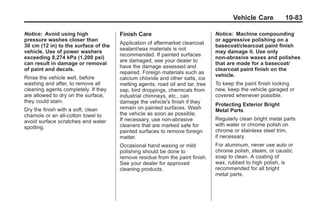 Chevrolet Corvette Owner Manual - 2012                                                     Black plate (83,1)




                                                                                             Vehicle Care          10-83

       Notice: Avoid using high              Finish Care                              Notice: Machine compounding
       pressure washes closer than                                                    or aggressive polishing on a
                                             Application of aftermarket clearcoat
       30 cm (12 in) to the surface of the                                            basecoat/clearcoat paint finish
                                             sealant/wax materials is not
       vehicle. Use of power washers                                                  may damage it. Use only
                                             recommended. If painted surfaces
       exceeding 8,274 kPa (1,200 psi)                                                non-abrasive waxes and polishes
                                             are damaged, see your dealer to
       can result in damage or removal                                                that are made for a basecoat/
                                             have the damage assessed and
       of paint and decals.                                                           clearcoat paint finish on the
                                             repaired. Foreign materials such as
       Rinse the vehicle well, before                                                 vehicle.
                                             calcium chloride and other salts, ice
       washing and after, to remove all      melting agents, road oil and tar, tree   To keep the paint finish looking
       cleaning agents completely. If they   sap, bird droppings, chemicals from      new, keep the vehicle garaged or
       are allowed to dry on the surface,    industrial chimneys, etc., can           covered whenever possible.
       they could stain.                     damage the vehicle's finish if they
                                                                                      Protecting Exterior Bright
       Dry the finish with a soft, clean     remain on painted surfaces. Wash         Metal Parts
       chamois or an all-cotton towel to     the vehicle as soon as possible.
       avoid surface scratches and water     If necessary, use non-abrasive           Regularly clean bright metal parts
                                             cleaners that are marked safe for        with water or chrome polish on
       spotting.
                                             painted surfaces to remove foreign       chrome or stainless steel trim,
                                             matter.                                  if necessary.
                                             Occasional hand waxing or mild           For aluminum, never use auto or
                                             polishing should be done to              chrome polish, steam, or caustic
                                             remove residue from the paint finish.    soap to clean. A coating of
                                             See your dealer for approved             wax, rubbed to high polish, is
                                             cleaning products.                       recommended for all bright
                                                                                      metal parts.
 