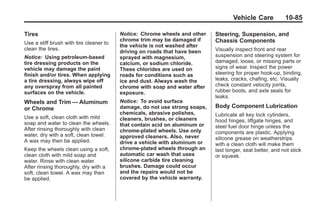 Chevrolet Corvette Owner Manual - 2012                                                   Black plate (85,1)




                                                                                           Vehicle Care           10-85

       Tires                                    Notice: Chrome wheels and other    Steering, Suspension, and
                                                chrome trim may be damaged if      Chassis Components
       Use a stiff brush with tire cleaner to
                                                the vehicle is not washed after
       clean the tires.                                                            Visually inspect front and rear
                                                driving on roads that have been
       Notice: Using petroleum-based            sprayed with magnesium,            suspension and steering system for
       tire dressing products on the            calcium, or sodium chloride.       damaged, loose, or missing parts or
       vehicle may damage the paint             These chlorides are used on        signs of wear. Inspect the power
       finish and/or tires. When applying       roads for conditions such as       steering for proper hook-up, binding,
       a tire dressing, always wipe off         ice and dust. Always wash the      leaks, cracks, chafing, etc. Visually
       any overspray from all painted           chrome with soap and water after   check constant velocity joints,
       surfaces on the vehicle.                 exposure.                          rubber boots, and axle seals for
                                                                                   leaks.
       Wheels and Trim — Aluminum               Notice: To avoid surface
       or Chrome                                damage, do not use strong soaps,   Body Component Lubrication
                                                chemicals, abrasive polishes,      Lubricate all key lock cylinders,
       Use a soft, clean cloth with mild        cleaners, brushes, or cleaners
       soap and water to clean the wheels.                                         hood hinges, liftgate hinges, and
                                                that contain acid on aluminum or   steel fuel door hinge unless the
       After rinsing thoroughly with clean      chrome-plated wheels. Use only
       water, dry with a soft, clean towel.                                        components are plastic. Applying
                                                approved cleaners. Also, never     silicone grease on weatherstrips
       A wax may then be applied.               drive a vehicle with aluminum or   with a clean cloth will make them
       Keep the wheels clean using a soft,      chrome-plated wheels through an    last longer, seal better, and not stick
       clean cloth with mild soap and           automatic car wash that uses       or squeak.
       water. Rinse with clean water.           silicone carbide tire cleaning
       After rinsing thoroughly, dry with a     brushes. Damage could occur
       soft, clean towel. A wax may then        and the repairs would not be
       be applied.                              covered by the vehicle warranty.
 