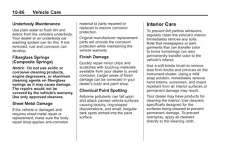 Chevrolet Corvette Owner Manual - 2012                                                    Black plate (86,1)




   10-86         Vehicle Care

   Underbody Maintenance                  material to parts repaired or          Interior Care
                                          replaced to restore corrosion
   Use plain water to flush dirt and                                             To prevent dirt particle abrasions,
                                          protection.
   debris from the vehicle's underbody.                                          regularly clean the vehicle's interior.
   Your dealer or an underbody car        Original manufacturer replacement      Immediately remove any soils.
   washing system can do this. If not     parts will provide the corrosion       Note that newspapers or dark
   removed, rust and corrosion can        protection while maintaining the       garments that can transfer color
   develop.                               vehicle warranty.                      to home furnishings can also
   Fiberglass Springs                     Finish Damage                          permanently transfer color to the
                                                                                 vehicle's interior.
   (Composite Springs)                    Quickly repair minor chips and
                                          scratches with touch-up materials      Use a soft bristle brush to remove
   Notice: Do not use acidic or                                                  dust from knobs and crevices on the
   corrosive cleaning products,           available from your dealer to avoid
                                          corrosion. Larger areas of finish      instrument cluster. Using a mild
   engine degreasers, or aluminum                                                soap solution, immediately remove
   cleaning agents on fiberglass          damage can be corrected in your
                                          dealer's body and paint shop.          hand lotions, sunscreen, and insect
   springs as it may cause damage.                                               repellant from all interior surfaces or
   The repairs would not be               Chemical Paint Spotting                permanent damage may result.
   covered by the vehicle's warranty.
   Use only approved cleaners.            Airborne pollutants can fall upon      Your dealer may have products for
                                          and attack painted vehicle surfaces    cleaning the interior. Use cleaners
   Sheet Metal Damage                     causing blotchy, ring-shaped           specifically designed for the
   If the vehicle is damaged and          discolorations, and small, irregular   surfaces being cleaned to prevent
   requires sheet metal repair or         dark spots etched into the paint       permanent damage. To prevent
   replacement, make sure the body        surface.                               overspray, apply all cleaners
   repair shop applies anti-corrosion                                            directly to the cleaning cloth.
 