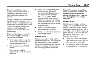 Chevrolet Corvette Owner Manual - 2012                                                       Black plate (87,1)




                                                                                               Vehicle Care           10-87

       Cleaners should be removed
                                               .   Do not use laundry detergents       Notice: To prevent scratching,
       quickly. Never allow cleaners to            or dishwashing soaps with           never use abrasive cleaners on
       remain on the surface being                 degreasers. For liquid cleaners,    automotive glass. Abrasive
       cleaned for extended periods                use approximately 20 drops          cleaners or aggressive cleaning
       of time.                                    per 3.78 L (1 gal) of water.        may damage the rear window
                                                   A concentrated soap solution        defogger.
       Cleaners may contain solvents that          will leave a residue that creates
       can become concentrated in the              streaks and attracts dirt. Do not   Fabric/Carpet
       interior. Before using cleaners, read       use solutions that contain strong
       and adhere to all safety instructions                                           Start by vacuuming the surface
                                                   or caustic soap.                    using a soft brush attachment. If a
       on the label. While cleaning the
       interior, maintain adequate
                                               .   Do not heavily saturate the         rotating brush attachment is being
       ventilation by opening the doors            upholstery when cleaning.           used during vacuuming, only use it
       and windows.                                                                    on the floor carpet. Before cleaning,
                                               .   Do not use solvents or cleaners
                                                                                       gently remove as much of the soil
       To prevent damage, do not clean             containing solvents.
                                                                                       as possible using one of the
       the interior using the following        Interior Glass                          following techniques:
       cleaners or techniques:
                                               To clean, use a terry cloth fabric      .   Gently blot liquids with a paper
       .   Never use a razor or any other      dampened with water. Wipe droplets          towel. Continue blotting until no
           sharp object to remove a soil       left behind with a clean dry cloth.         more soil can be removed.
           from any interior surface.          Commercial glass cleaners may be        .   For solid soils, remove as much
       .   Never use a brush with stiff        used, if necessary, after cleaning          as possible prior to vacuuming.
           bristles.                           the interior glass with plain water.
       .   Never rub any surface
           aggressively or with excessive
           pressure.
 