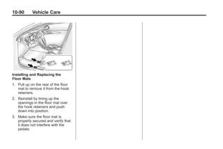 Chevrolet Corvette Owner Manual - 2012   Black plate (90,1)




   10-90         Vehicle Care




   Installing and Replacing the
   Floor Mats
   1. Pull up on the rear of the floor
      mat to remove it from the hook
      retainers.
   2. Reinstall by lining up the
      openings in the floor mat over
      the hook retainers and push
      down into position.
   3. Make sure the floor mat is
      properly secured and verify that
      it does not interfere with the
      pedals.
 