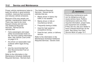 Chevrolet Corvette Owner Manual - 2012                                                     Black plate (2,1)




   11-2        Service and Maintenance

   Proper vehicle maintenance helps to    The Additional Required
   keep the vehicle in good working       Services ‐ Severe are for                         { WARNING
   condition, improves fuel economy,      vehicles that are:
   and reduces vehicle emissions.                                                  Performing maintenance work
                                          .   Mainly driven in heavy city          can be dangerous and can
   Because of the way people use              traffic in hot weather.              cause serious injury. Perform
   vehicles, maintenance needs vary.      .   Mainly driven in hilly or            maintenance work only if the
   There may need to be more                  mountainous terrain.                 required information, proper tools,
   frequent checks and services.                                                   and equipment are available.
   The Additional Required                .   Frequently towing a trailer.
                                                                                   If they are not, see your dealer to
   Services ‐ Normal are for              .   Used for high speed or               have a trained technician do the
   vehicles that:                             competitive driving.                 work. See Doing Your Own
   .   Carry passengers and cargo         .   Used for taxi, police, or delivery   Service Work on page 10‑7.
       within recommended limits on           service.
       the Tire and Loading Information
       label. See Vehicle Load Limits     Refer to the information in the
       on page 9‑14.                      Maintenance Schedule Additional
                                          Required Services ‐ Severe chart.
   .   Are driven on reasonable road
       surfaces within legal driving
       limits.
   .   Use the recommended fuel.
       See Recommended Fuel on
       page 9‑48.
   Refer to the information in the
   Maintenance Schedule Additional
   Required Services ‐ Normal chart.
 