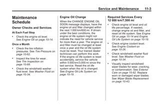 Chevrolet Corvette Owner Manual - 2012                                                       Black plate (3,1)




                                                                                Service and Maintenance                11-3

       Maintenance                            Engine Oil Change                        Required Services Every
                                              When the CHANGE ENGINE OIL               12 000 km/7,500 mi
       Schedule                               SOON message displays, have the          .   Check engine oil level and oil
       Owner Checks and Services              engine oil and filter changed within         life percentage. If needed,
                                              the next 1 000 km/600 mi. If driven          change engine oil and filter, and
       At Each Fuel Stop                      under the best conditions, the               reset oil life system. See Engine
       .   Check the engine oil level.        engine oil life system might not             Oil on page 10‑14 and Engine
           See Engine Oil on page 10‑14.      indicate the need for vehicle service        Oil Life System on page 10‑19.
                                              for more than a year. The engine oil     .
       Once a Month                                                                        Check engine coolant level.
                                              and filter must be changed at least
                                                                                           See Engine Coolant on
       .   Check the tire inflation           once a year and the oil life system
                                                                                           page 10‑26.
           pressures. See Tire Pressure on    must be reset. Your trained dealer
           page 10‑62.                        technician can perform this work.        .   Check windshield washer fluid
                                              If the engine oil life system is reset       level. See Washer Fluid on
       .   Inspect the tires for wear.        accidentally, service the vehicle            page 10‑34.
           See Tire Inspection on             within 5 000 km/3,000 mi since the
           page 10‑68.                                                                 .   Visually inspect windshield
                                              last service. Reset the oil life             wiper blades for wear, cracking,
       .   Check the windshield washer        system when the oil is changed.              or contamination. See Exterior
           fluid level. See Washer Fluid on   See Engine Oil Life System on                Care on page 10‑82. Replace
           page 10‑34.                        page 10‑19.                                  worn or damaged wiper blades.
                                                                                           See Wiper Blade Replacement
                                                                                           on page 10‑43.
 
