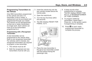 Chevrolet Corvette Owner Manual - 2012                                                    Black plate (5,1)




                                                                             Keys, Doors, and Windows               2-5

       Programming Transmitters to            3. Insert the vehicle key into the    8. A beep sounds when
       the Vehicle                               key cylinder located above the        programming is complete.
                                                 license plate.                        The DIC displays READY FOR
       Only RKE transmitters programmed                                                #3 or 4, or MAXIMUM NUMBER
       to this vehicle will work. If a        4. Open the hatch/trunk.
                                                                                       OF FOBS LEARNED.
       transmitter is lost or stolen, a       5. Turn the key five times within
       replacement can be purchased and          five seconds.                      9. To program additional
       programmed through your dealer.                                                 transmitters, repeat Step 7.
       The vehicle can be reprogrammed        6. The DIC displays READY FOR            Press Acc. on the ignition switch
       so that lost or stolen transmitters       FOB #2, 3 or 4.                       if programming is complete.
       no longer work. Each vehicle can
                                                                                    10. Press K on each newly
       have up to four transmitters
                                                                                        programmed transmitter to
       programmed to it.
                                                                                        complete the process.
       Programming with a Recognized
       Transmitter
       A new transmitter can be
       programmed to the vehicle when
       there is one recognized transmitter.
       For vehicles sold in Canada, two
       recognized transmitters are required
       to program a new transmitter.
       1. The vehicle must be off.
                                              7. Place the new transmitter in
       2. Both the recognized and new            the glove box transmitter pocket
          transmitters must be with you.
                                                 with the buttons facing the
                                                 passenger side.
 
