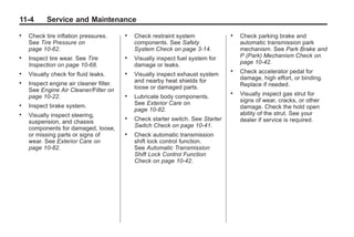 Chevrolet Corvette Owner Manual - 2012                                                       Black plate (4,1)




   11-4        Service and Maintenance
   .   Check tire inflation pressures.      .   Check restraint system              .   Check parking brake and
       See Tire Pressure on                     components. See Safety                  automatic transmission park
       page 10‑62.                              System Check on page 3‑14.              mechanism. See Park Brake and
   .   Inspect tire wear. See Tire          .   Visually inspect fuel system for        P (Park) Mechanism Check on
       Inspection on page 10‑68.                damage or leaks.                        page 10‑42.
   .   Visually check for fluid leaks.      .   Visually inspect exhaust system
                                                                                    .   Check accelerator pedal for
                                                and nearby heat shields for             damage, high effort, or binding.
   .   Inspect engine air cleaner filter.                                               Replace if needed.
       See Engine Air Cleaner/Filter on         loose or damaged parts.
       page 10‑22.                          .   Lubricate body components.
                                                                                    .   Visually inspect gas strut for
                                                See Exterior Care on                    signs of wear, cracks, or other
   .   Inspect brake system.                                                            damage. Check the hold open
                                                page 10‑82.
   .   Visually inspect steering,                                                       ability of the strut. See your
       suspension, and chassis
                                            .   Check starter switch. See Starter       dealer if service is required.
       components for damaged, loose,           Switch Check on page 10‑41.
       or missing parts or signs of         .   Check automatic transmission
       wear. See Exterior Care on               shift lock control function.
       page 10‑82.                              See Automatic Transmission
                                                Shift Lock Control Function
                                                Check on page 10‑42.
 