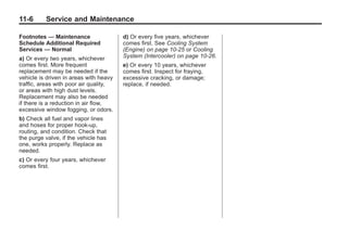 Chevrolet Corvette Owner Manual - 2012                                           Black plate (6,1)




   11-6        Service and Maintenance

   Footnotes — Maintenance                 d) Or every five years, whichever
   Schedule Additional Required            comes first. See Cooling System
   Services — Normal                       (Engine) on page 10‑25 or Cooling
   a) Or every two years, whichever        System (Intercooler) on page 10‑26.
   comes first. More frequent              e) Or every 10 years, whichever
   replacement may be needed if the        comes first. Inspect for fraying,
   vehicle is driven in areas with heavy   excessive cracking, or damage;
   traffic, areas with poor air quality,   replace, if needed.
   or areas with high dust levels.
   Replacement may also be needed
   if there is a reduction in air flow,
   excessive window fogging, or odors.
   b) Check all fuel and vapor lines
   and hoses for proper hook‐up,
   routing, and condition. Check that
   the purge valve, if the vehicle has
   one, works properly. Replace as
   needed.
   c) Or every four years, whichever
   comes first.
 