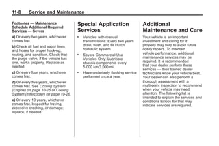 Chevrolet Corvette Owner Manual - 2012                                                  Black plate (8,1)




   11-8        Service and Maintenance

   Footnotes — Maintenance               Special Application                   Additional
   Schedule Additional Required
   Services — Severe                     Services                              Maintenance and Care
   a) Or every two years, whichever      .   Vehicles with manual              Your vehicle is an important
   comes first.                              transmissions: Every two years    investment and caring for it
   b) Check all fuel and vapor lines         drain, flush, and fill clutch     properly may help to avoid future
   and hoses for proper hook‐up,             hydraulic system.                 costly repairs. To maintain
   routing, and condition. Check that    .   Severe Commercial Use             vehicle performance, additional
   the purge valve, if the vehicle has       Vehicles Only: Lubricate          maintenance services may be
   one, works properly. Replace as           chassis components every          required. It is recommended
   needed.                                   5 000 km/3,000 mi.                that your dealer perform these
                                                                               services — their trained dealer
   c) Or every four years, whichever     .   Have underbody flushing service   technicians know your vehicle best.
   comes first.                              performed once a year.            Your dealer can also perform a
   d) Or every five years, whichever                                           thorough assessment with a
   comes first. See Cooling System                                             multi‐point inspection to recommend
   (Engine) on page 10‑25 or Cooling                                           when your vehicle may need
   System (Intercooler) on page 10‑26.                                         attention. The following list is
                                                                               intended to explain the services and
   e) Or every 10 years, whichever                                             conditions to look for that may
   comes first. Inspect for fraying,                                           indicate services are required.
   excessive cracking, or damage;
   replace, if needed.
 