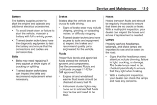 Chevrolet Corvette Owner Manual - 2012                                                      Black plate (9,1)




                                                                                 Service and Maintenance              11-9

       Battery                                 Brakes                                 Hoses
       The battery supplies power to           Brakes stop the vehicle and are        Hoses transport fluids and should
       start the engine and operate any        crucial to safe driving.               be regularly inspected to ensure
       additional electrical accessories.      .   Signs of brake wear may include    that there are no cracks or leaks.
       .   To avoid break‐down or failure to       chirping, grinding, or squealing   With a multi‐point inspection, your
           start the vehicle, maintain a           noises, or difficulty stopping.    dealer can inspect the hoses and
           battery with full cranking power.                                          advise if replacement is needed.
                                               .   Trained dealer technicians have
       .   Trained dealer technicians have         access to tools and equipment      Lamps
           the diagnostic equipment to test        to inspect the brakes and          Properly working headlamps,
           the battery and ensure that the         recommend quality parts            taillamps, and brake lamps are
           connections and cables are              engineered for the vehicle.        important to see and be seen on
           corrosion‐free.                                                            the road.
                                               Fluids
       Belts                                   Proper fluid levels and approved
                                                                                      .   Signs that the headlamps need
       .   Belts may need replacing if         fluids protect the vehicle’s               attention include dimming, failure
           they squeak or show signs of        systems and components.                    to light, cracking, or damage.
           cracking or splitting.              See Recommended Fluids and                 The brake lamps need to be
                                               Lubricants on page 11‑12 for               checked periodically to ensure
       .   Trained dealer technicians                                                     that they light when braking.
           can inspect the belts and           GM approved fluids.
                                                                                      .   With a multi‐point inspection,
           recommend replacement when          .   Engine oil and windshield
           necessary.                              washer fluid levels should be          your dealer can check the lamps
                                                   checked at every fuel fill.            and note any concerns.
                                               .   Instrument cluster lights may
                                                   come on to indicate that fluids
                                                   may be low and need to be
                                                   filled.
 