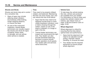 Chevrolet Corvette Owner Manual - 2012                                                       Black plate (10,1)




   11-10         Service and Maintenance

   Shocks and Struts                       Tires                                    Vehicle Care
   Shocks and struts help aid in control   Tires need to be properly inflated,      To help keep the vehicle looking
   for a smoother ride.                    rotated, and balanced. Maintaining       like new, vehicle care products
   .   Signs of wear may include           the tires can save money, fuel, and      are available from your dealer.
       steering wheel vibration,           can reduce the risk of tire failure.     For information on how to clean and
       bounce/sway while braking,          .   Signs that the tires need to be      protect the vehicle’s interior and
       longer stopping distance,               replaced include three or more       exterior, see Interior Care on
       or uneven tire wear.                    visible treadwear indicators; cord   page 10‑86 and Exterior Care on
                                               or fabric showing through the        page 10‑82.
   .   As part of the multi‐point
       inspection, trained dealer              rubber; cracks or cuts in the        Wheel Alignment
       technicians can visually inspect        tread or sidewall; or a bulge or
                                               split in the tire.                   Wheel alignment is critical for
       the shocks and struts for signs                                              ensuring that the tires deliver
       of leaking, blown seals,            .   Trained dealer technicians can       optimal wear and performance.
       or damage, and can advise               inspect and recommend the right
       when service is needed.                 tires. Your dealer can also
                                                                                    .   Signs that the alignment may
                                               provide tire/wheel balancing             need to be adjusted include
                                               services to ensure smooth                pulling, improper vehicle
                                               vehicle operation at all speeds.         handling, or unusual tire wear.
                                               Your dealer sells and services       .   Your dealer has the required
                                               name brand tires.                        equipment to ensure proper
                                                                                        wheel alignment.
 