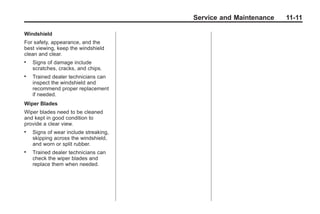 Chevrolet Corvette Owner Manual - 2012                  Black plate (11,1)




                                              Service and Maintenance        11-11

       Windshield
       For safety, appearance, and the
       best viewing, keep the windshield
       clean and clear.
       .   Signs of damage include
           scratches, cracks, and chips.
       .   Trained dealer technicians can
           inspect the windshield and
           recommend proper replacement
           if needed.
       Wiper Blades
       Wiper blades need to be cleaned
       and kept in good condition to
       provide a clear view.
       .   Signs of wear include streaking,
           skipping across the windshield,
           and worn or split rubber.
       .   Trained dealer technicians can
           check the wiper blades and
           replace them when needed.
 